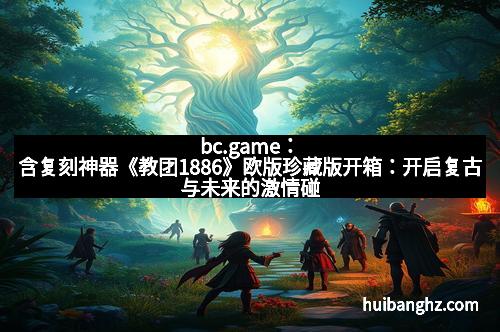 bc.game:含复刻神器《教团1886》欧版珍藏版开箱:开启复古与未来的激情碰撞